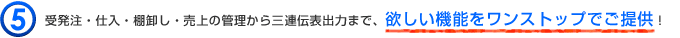 受発注・仕入・棚卸し・売上の管理から三連伝表出力まで、欲しい機能をワンストップでご提供！